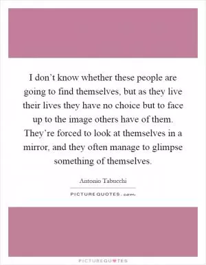 I don’t know whether these people are going to find themselves, but as they live their lives they have no choice but to face up to the image others have of them. They’re forced to look at themselves in a mirror, and they often manage to glimpse something of themselves Picture Quote #1