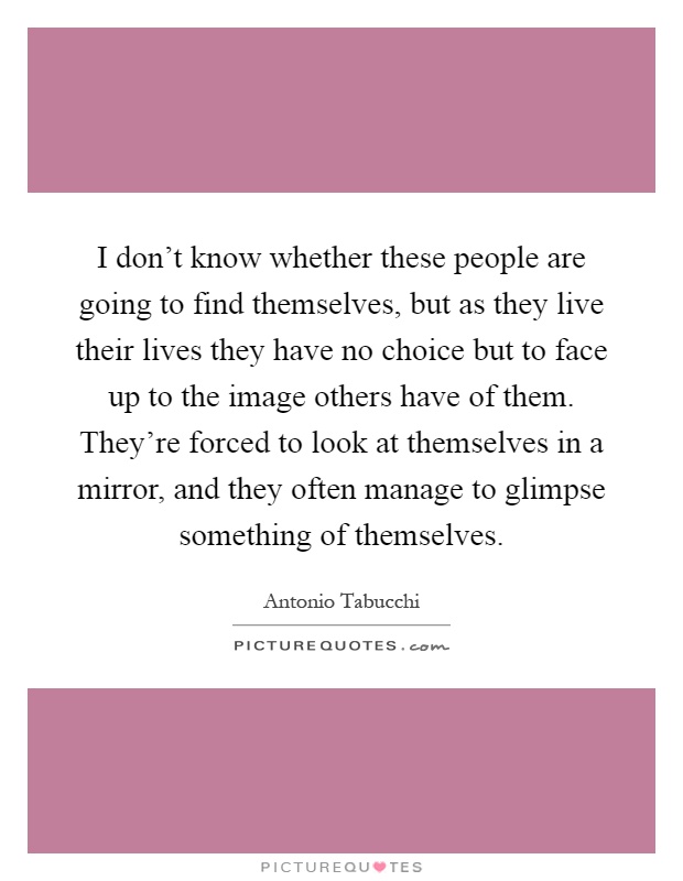 I don't know whether these people are going to find themselves, but as they live their lives they have no choice but to face up to the image others have of them. They're forced to look at themselves in a mirror, and they often manage to glimpse something of themselves Picture Quote #1