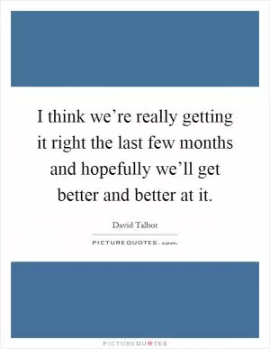 I think we’re really getting it right the last few months and hopefully we’ll get better and better at it Picture Quote #1