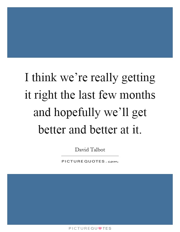 I think we're really getting it right the last few months and hopefully we'll get better and better at it Picture Quote #1