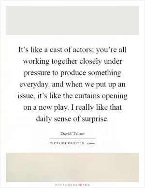 It’s like a cast of actors; you’re all working together closely under pressure to produce something everyday. and when we put up an issue, it’s like the curtains opening on a new play. I really like that daily sense of surprise Picture Quote #1