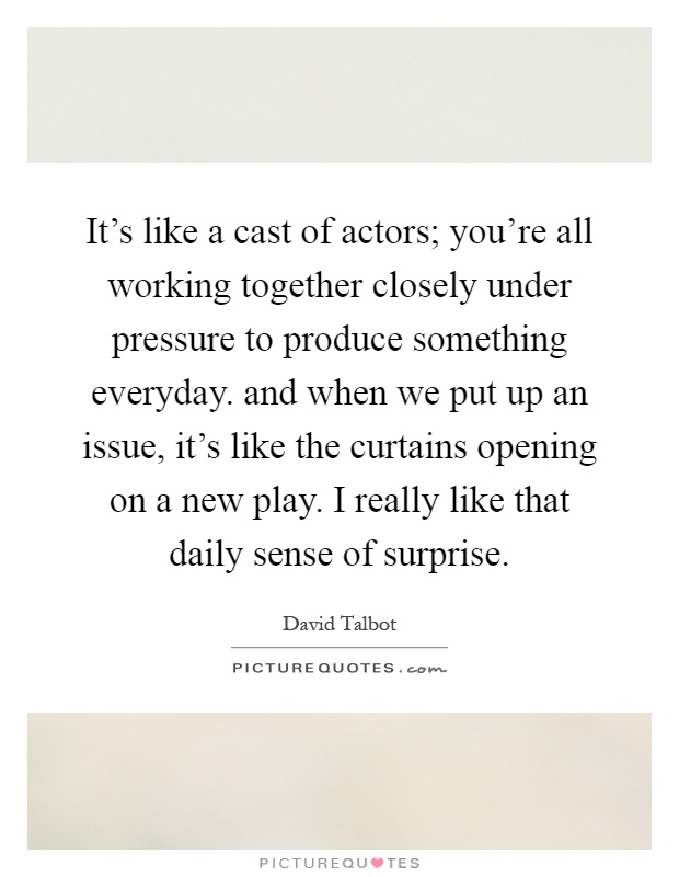 It's like a cast of actors; you're all working together closely under pressure to produce something everyday. and when we put up an issue, it's like the curtains opening on a new play. I really like that daily sense of surprise Picture Quote #1