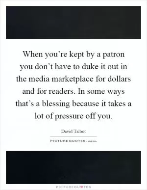 When you’re kept by a patron you don’t have to duke it out in the media marketplace for dollars and for readers. In some ways that’s a blessing because it takes a lot of pressure off you Picture Quote #1