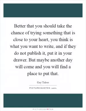 Better that you should take the chance of trying something that is close to your heart, you think is what you want to write, and if they do not publish it, put it in your drawer. But maybe another day will come and you will find a place to put that Picture Quote #1