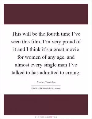 This will be the fourth time I’ve seen this film. I’m very proud of it and I think it’s a great movie for women of any age. and almost every single man I’ve talked to has admitted to crying Picture Quote #1