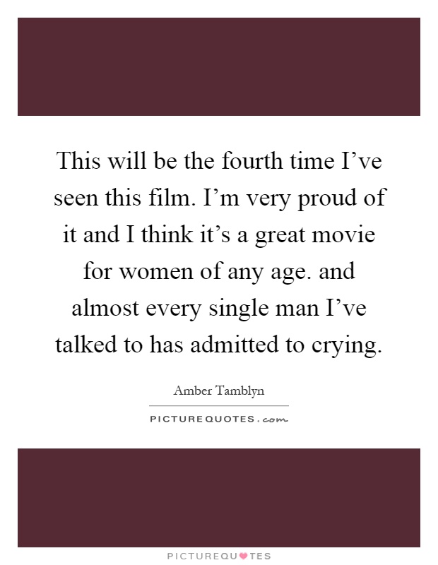 This will be the fourth time I've seen this film. I'm very proud of it and I think it's a great movie for women of any age. and almost every single man I've talked to has admitted to crying Picture Quote #1