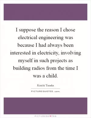 I suppose the reason I chose electrical engineering was because I had always been interested in electricity, involving myself in such projects as building radios from the time I was a child Picture Quote #1