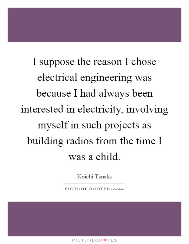 I suppose the reason I chose electrical engineering was because I had always been interested in electricity, involving myself in such projects as building radios from the time I was a child Picture Quote #1