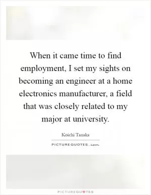When it came time to find employment, I set my sights on becoming an engineer at a home electronics manufacturer, a field that was closely related to my major at university Picture Quote #1