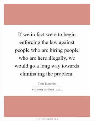 If we in fact were to begin enforcing the law against people who are hiring people who are here illegally, we would go a long way towards eliminating the problem Picture Quote #1