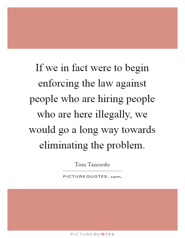 If we in fact were to begin enforcing the law against people who are hiring people who are here illegally, we would go a long way towards eliminating the problem Picture Quote #1