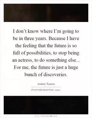 I don’t know where I’m going to be in three years. Because I have the feeling that the future is so full of possibilities, to stop being an actress, to do something else... For me, the future is just a huge bunch of discoveries Picture Quote #1
