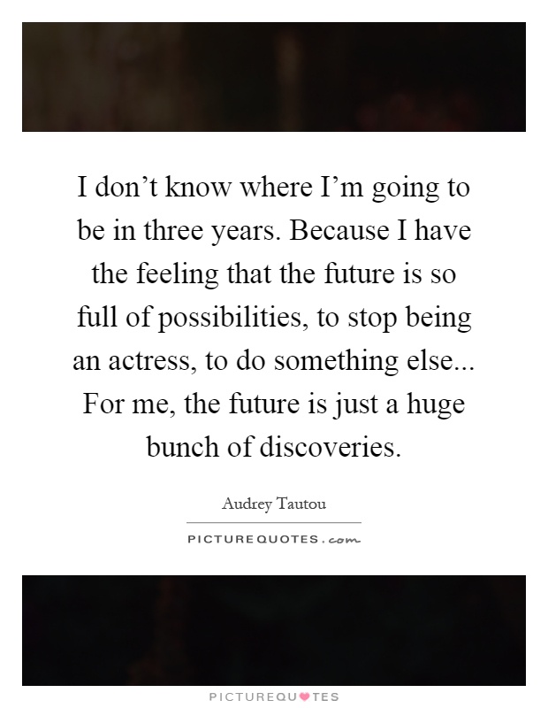 I don't know where I'm going to be in three years. Because I have the feeling that the future is so full of possibilities, to stop being an actress, to do something else... For me, the future is just a huge bunch of discoveries Picture Quote #1