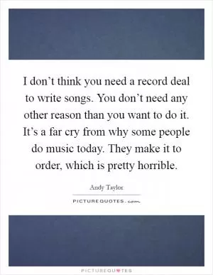 I don’t think you need a record deal to write songs. You don’t need any other reason than you want to do it. It’s a far cry from why some people do music today. They make it to order, which is pretty horrible Picture Quote #1