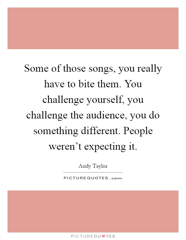 Some of those songs, you really have to bite them. You challenge yourself, you challenge the audience, you do something different. People weren't expecting it Picture Quote #1