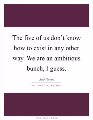 The five of us don’t know how to exist in any other way. We are an ambitious bunch, I guess Picture Quote #1