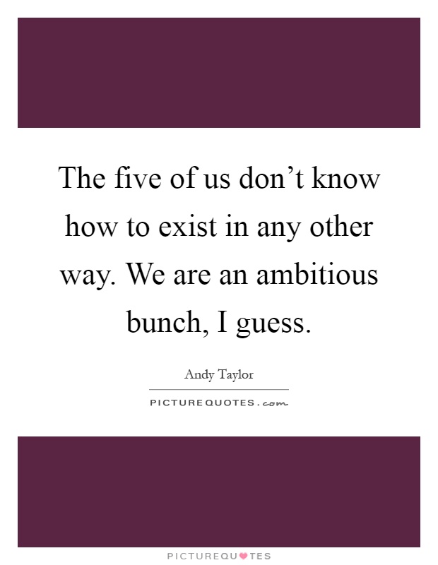 The five of us don't know how to exist in any other way. We are an ambitious bunch, I guess Picture Quote #1