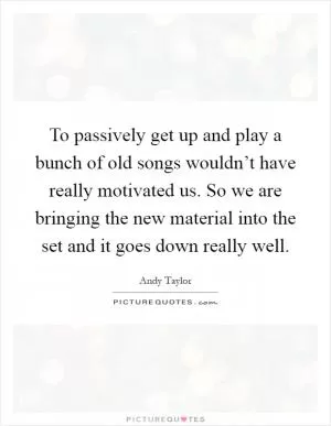 To passively get up and play a bunch of old songs wouldn’t have really motivated us. So we are bringing the new material into the set and it goes down really well Picture Quote #1