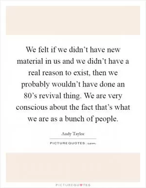 We felt if we didn’t have new material in us and we didn’t have a real reason to exist, then we probably wouldn’t have done an 80’s revival thing. We are very conscious about the fact that’s what we are as a bunch of people Picture Quote #1