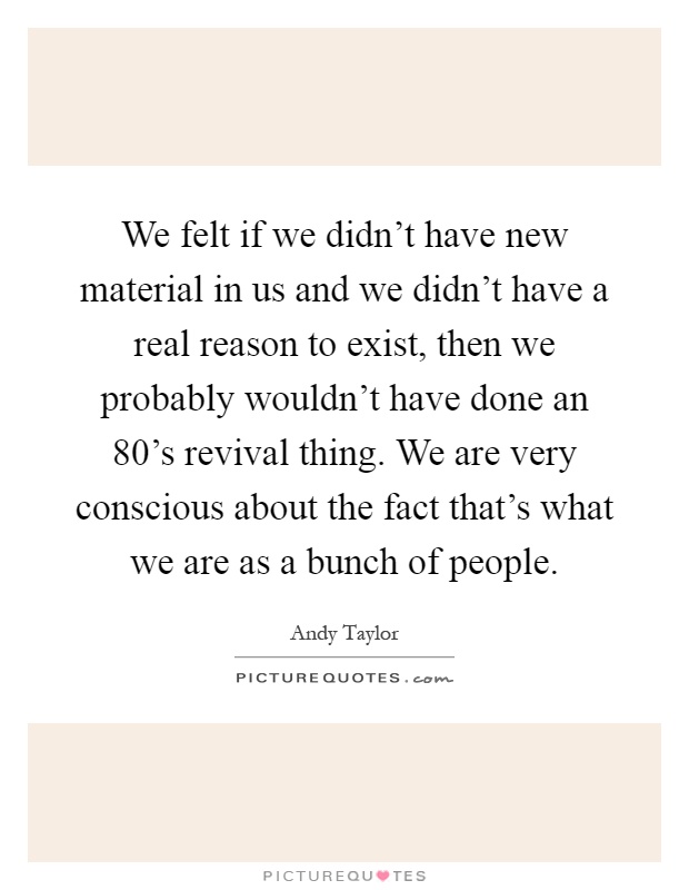 We felt if we didn't have new material in us and we didn't have a real reason to exist, then we probably wouldn't have done an 80's revival thing. We are very conscious about the fact that's what we are as a bunch of people Picture Quote #1