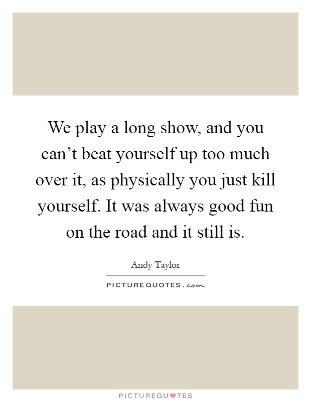 We play a long show, and you can't beat yourself up too much over it, as physically you just kill yourself. It was always good fun on the road and it still is Picture Quote #1