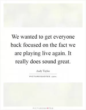 We wanted to get everyone back focused on the fact we are playing live again. It really does sound great Picture Quote #1
