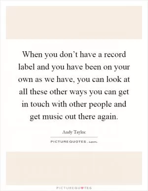 When you don’t have a record label and you have been on your own as we have, you can look at all these other ways you can get in touch with other people and get music out there again Picture Quote #1