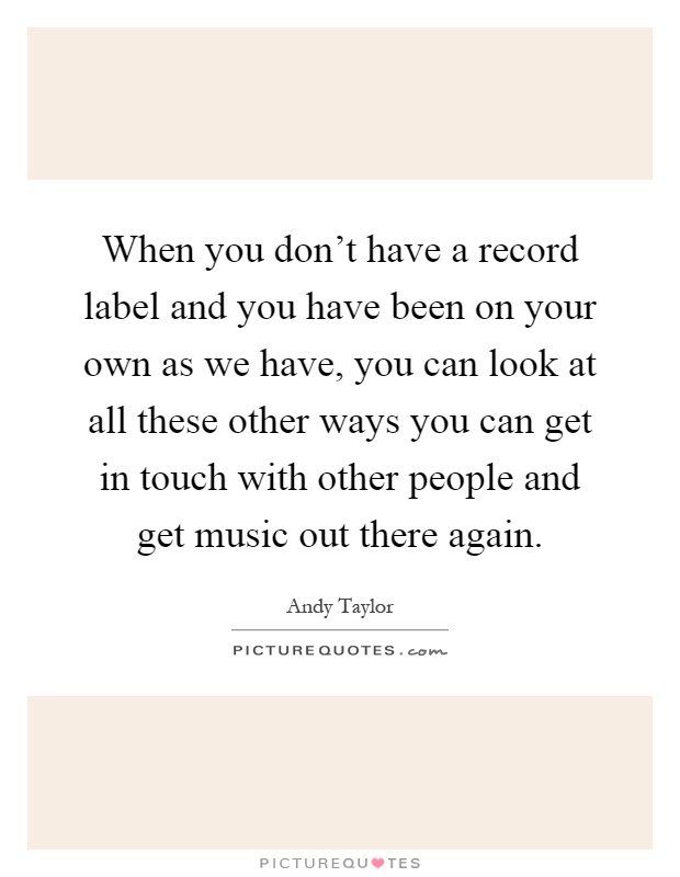 When you don't have a record label and you have been on your own as we have, you can look at all these other ways you can get in touch with other people and get music out there again Picture Quote #1