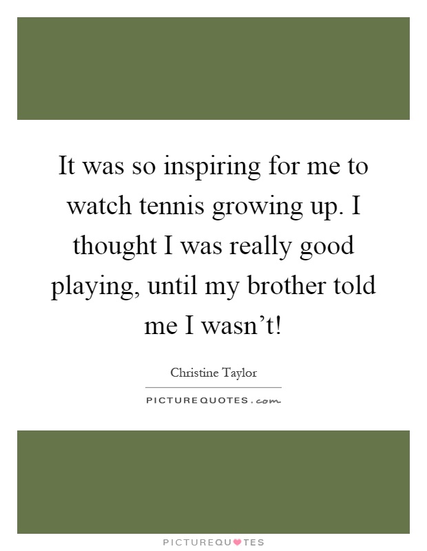 It was so inspiring for me to watch tennis growing up. I thought I was really good playing, until my brother told me I wasn't! Picture Quote #1