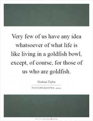 Very few of us have any idea whatsoever of what life is like living in a goldfish bowl, except, of course, for those of us who are goldfish Picture Quote #1
