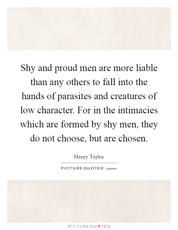 Shy and proud men are more liable than any others to fall into the hands of parasites and creatures of low character. For in the intimacies which are formed by shy men, they do not choose, but are chosen Picture Quote #1