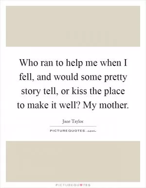 Who ran to help me when I fell, and would some pretty story tell, or kiss the place to make it well? My mother Picture Quote #1