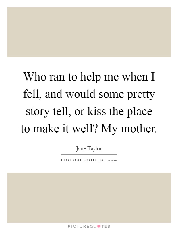 Who ran to help me when I fell, and would some pretty story tell, or kiss the place to make it well? My mother Picture Quote #1
