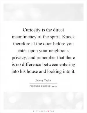 Curiosity is the direct incontinency of the spirit. Knock therefore at the door before you enter upon your neighbor’s privacy; and remember that there is no difference between entering into his house and looking into it Picture Quote #1