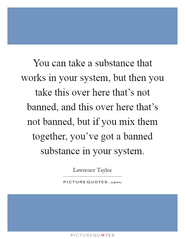 You can take a substance that works in your system, but then you take this over here that's not banned, and this over here that's not banned, but if you mix them together, you've got a banned substance in your system Picture Quote #1
