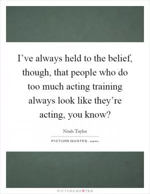 I’ve always held to the belief, though, that people who do too much acting training always look like they’re acting, you know? Picture Quote #1