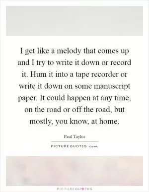 I get like a melody that comes up and I try to write it down or record it. Hum it into a tape recorder or write it down on some manuscript paper. It could happen at any time, on the road or off the road, but mostly, you know, at home Picture Quote #1
