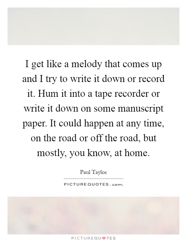 I get like a melody that comes up and I try to write it down or record it. Hum it into a tape recorder or write it down on some manuscript paper. It could happen at any time, on the road or off the road, but mostly, you know, at home Picture Quote #1
