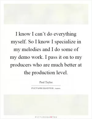I know I can’t do everything myself. So I know I specialize in my melodies and I do some of my demo work. I pass it on to my producers who are much better at the production level Picture Quote #1