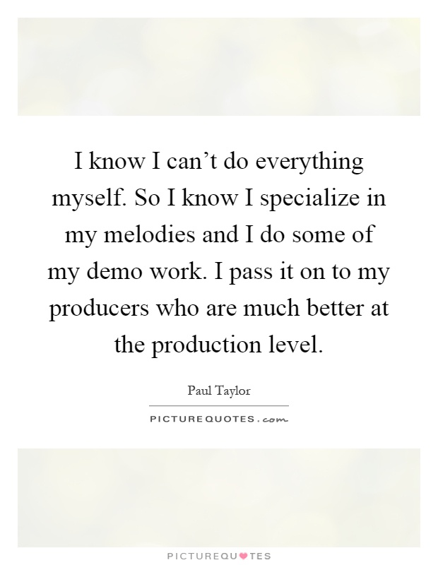 I know I can't do everything myself. So I know I specialize in my melodies and I do some of my demo work. I pass it on to my producers who are much better at the production level Picture Quote #1