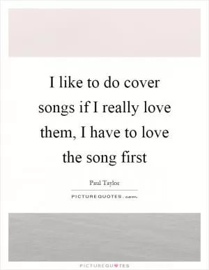 I like to do cover songs if I really love them, I have to love the song first Picture Quote #1