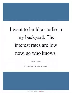 I want to build a studio in my backyard. The interest rates are low now, so who knows Picture Quote #1