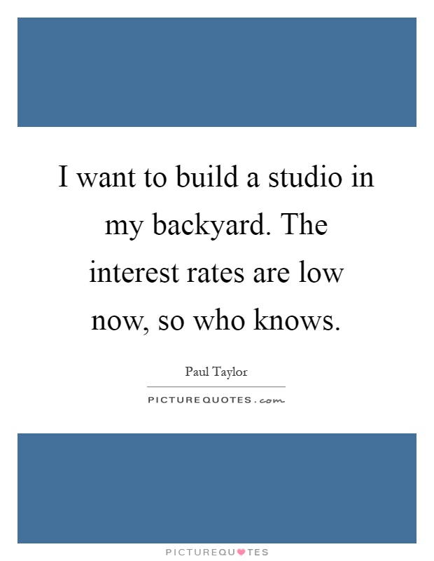 I want to build a studio in my backyard. The interest rates are low now, so who knows Picture Quote #1