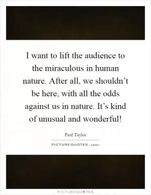 I want to lift the audience to the miraculous in human nature. After all, we shouldn’t be here, with all the odds against us in nature. It’s kind of unusual and wonderful! Picture Quote #1