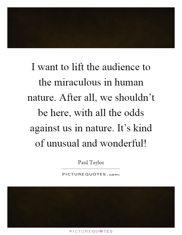 I want to lift the audience to the miraculous in human nature. After all, we shouldn't be here, with all the odds against us in nature. It's kind of unusual and wonderful! Picture Quote #1
