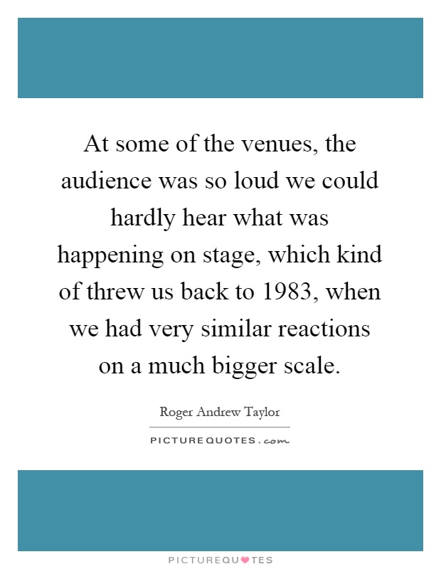 At some of the venues, the audience was so loud we could hardly hear what was happening on stage, which kind of threw us back to 1983, when we had very similar reactions on a much bigger scale Picture Quote #1