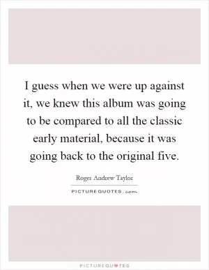 I guess when we were up against it, we knew this album was going to be compared to all the classic early material, because it was going back to the original five Picture Quote #1