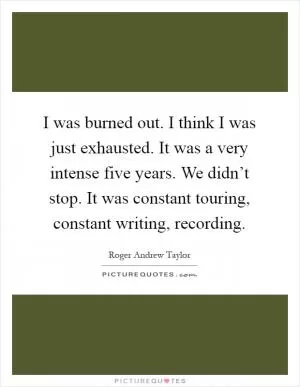 I was burned out. I think I was just exhausted. It was a very intense five years. We didn’t stop. It was constant touring, constant writing, recording Picture Quote #1