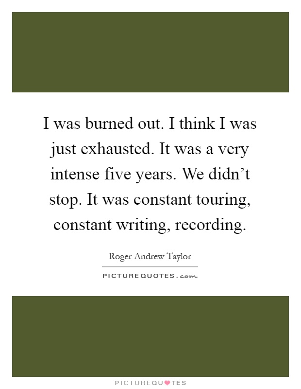 I was burned out. I think I was just exhausted. It was a very intense five years. We didn't stop. It was constant touring, constant writing, recording Picture Quote #1