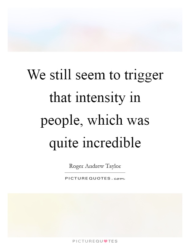 We still seem to trigger that intensity in people, which was quite incredible Picture Quote #1